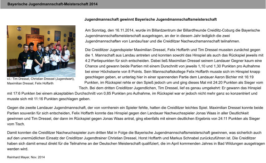 Bayerische Jugendmannschaft-Meisterschaft 2014 Jugendmannschaft gewinnt Bayerische Jugendmannschaftsmeisterschaft  Am Sonntag, den 16.11.2014, wurde im Billardzentrum der Billardfreunde Creidlitz-Coburg die Bayerische Jugendmannschaftsmeisterschaft ausgetragen, an der in diesem Jahr lediglich die zwei Jugendmannschaften von Landau/Isar und die Creidlitzer Nachwuchsmannschaft teilnahmen.  Die Creidlitzer Jugendspieler Maximilian Dressel, Felix Hoffarth und Tim Dressel mussten zun�chst gegen die 1. Mannschaft aus Landau antreten und konnten sowohl das Hinspiel als auch das R�ckspiel jeweils mit 4:2 Partiepunkten f�r sich entscheiden. Dabei lie� Maximilian Dressel seinem Landauer Gegner kaum eine Chance und gewann beide Partien mit einem Durschnitt von jeweils 1,10 und 1,30 Punkten pro Aufnahme bei einer H�chstserie von 8 Points. Sein Mannschaftskollege Felix Hoffarth musste sich im Hinspiel knapp geschlagen geben, er unterlag hier in einer spannenden Partie dem Landauer Aaron Bichler mit 16:19 Punkten, im R�ckspiel rehte er den Spie� jedoch um und ging dieses Mal mit 24:20 Punkten als Sieger vom Tisch. Bei dem dritten Creidlitzer Jugendlichen, Tim Dressel, lief es genau umgekehrt: Er gewann das Hinspiel mit 17:6 Punkten bei einem akzeptablen Durchschnitt von 0,85 Punkten pro Aufnahme, im R�ckspiel war er jedoch nicht mehr ganz so konzentriert und musste sich mit 11:16 Punkten geschlagen geben.  Gegen die zweite Landauer Jugendmannschaft, der von vornherein ein Spieler fehlte, hatten die Creidlitzer leichtes Spiel. Maximilian Dressel konnte beide Partien souver�n f�r sich entscheiden, Felix Hoffarth konnte das Hinspiel gegen den Landauer Nachwuchsspieler Jonas Waas in aller Deutlichkeit gewinnen und Tim Dressel, der dann im R�ckspiel gegen Jonas Waas antrat, ging ebenfalls mit einem deutlichen Ergebnis von 24:11 Punkten als Sieger vom Tisch.  Damit konnten die Creidlitzer Nachwuchsspieler zum dritten Mal in Folge die Bayerische Jugendmannschaftsmeisterschaft gewinnen, was sicherlich auch auf den unerm�dlichen Einsatz der Creidlitzer Jugendtrainer Christian Dressel, Horst Hoffarth und Markus Schnabel zur�ckzuf�hren ist. Die Creidlitzer haben sich damit erneut direkt f�r die Teilnahme an der Deutschen Meisterschaft qualifiziert, die im April kommenden Jahres in Bad Wildungen ausgetragen werden wird.  Reinhard Mayer, Nov. 2014  v.l.: Tim Dressel, Christian Dressel (Jugendwart), Maximilian Dressel, Felix Hoffarth